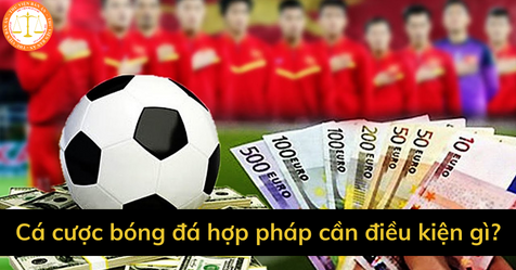 Cá độ bóng đá hợp pháp ở Việt Nam cần điều kiện gì?